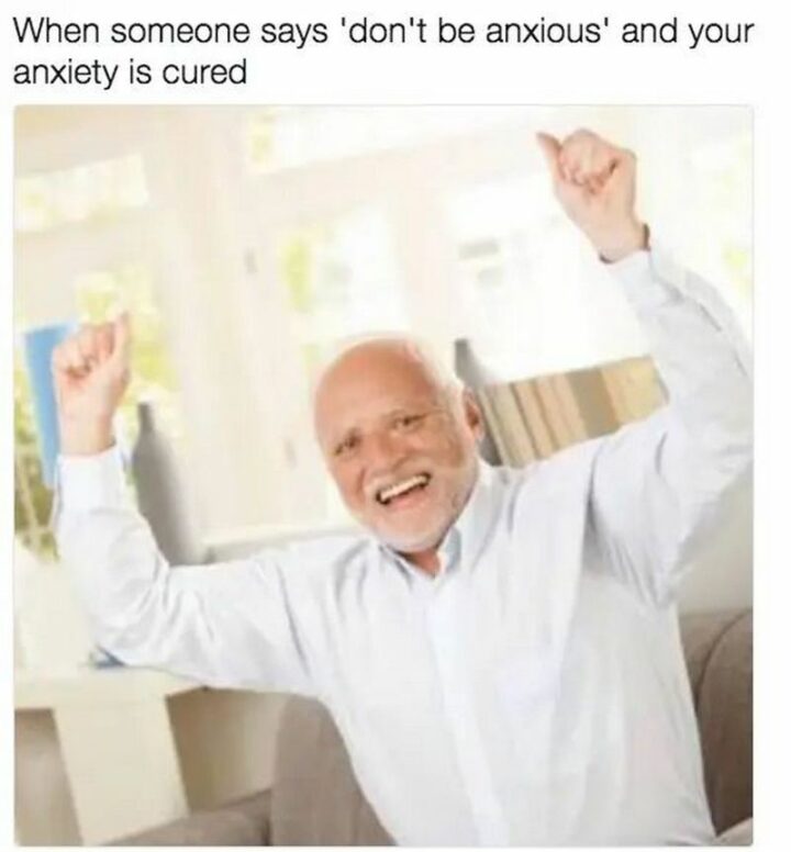 "When someone says 'Don't be anxious' and your anxiety is cured."