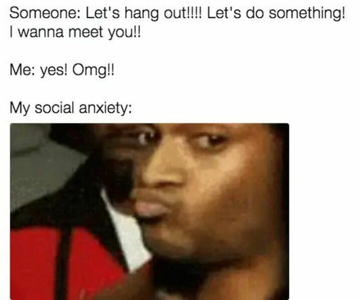 "Someone: Let's hang out!!!! Let's do something! I wanna meet you!! Me: Yes! Omg!! My social anxiety:"