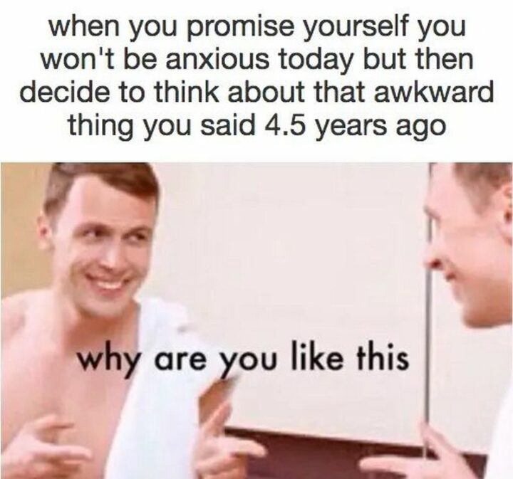 "When you promise yourself you won't be anxious today but then decide to think about that awkward thing you said 4.5 years ago: Why are you like this."
