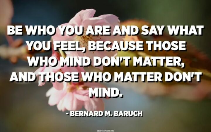"Be who you are and say what you feel because those who mind don't matter and those who matter don't mind." - Bernard Baruch