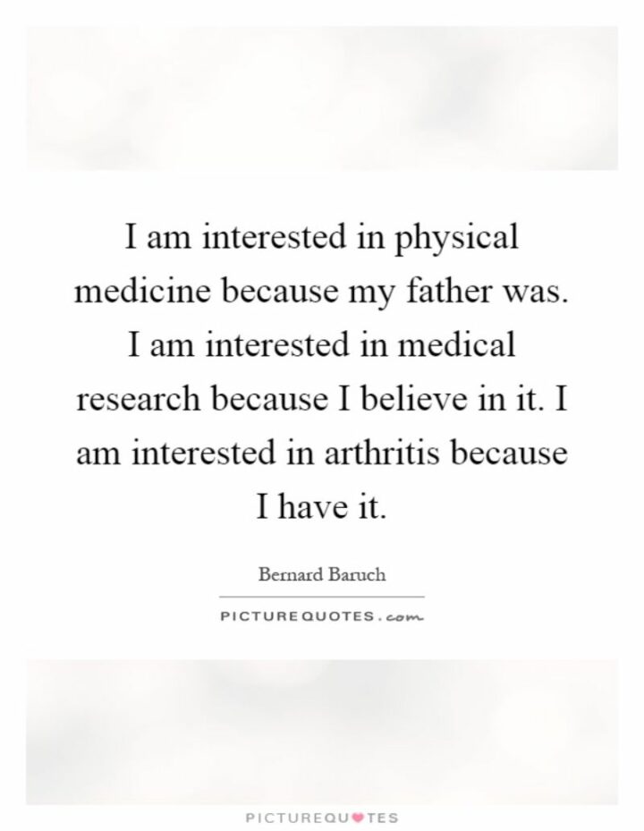 "I am interested in physical medicine because my father was. I am interested in medical research because I believe in it. I am interested in arthritis because I have it." - Bernard Baruch