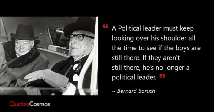 "A political leader must keep looking over his shoulder all the time to see if the boys are still there. If they aren’t still there, he’s no longer a political leader." - Bernard Baruch