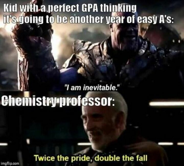 "Kid with a perfect GPA thinking it's going to be another year of easy A's: I am inevitable. Chemistry professor: Twice the pride, double the fall."