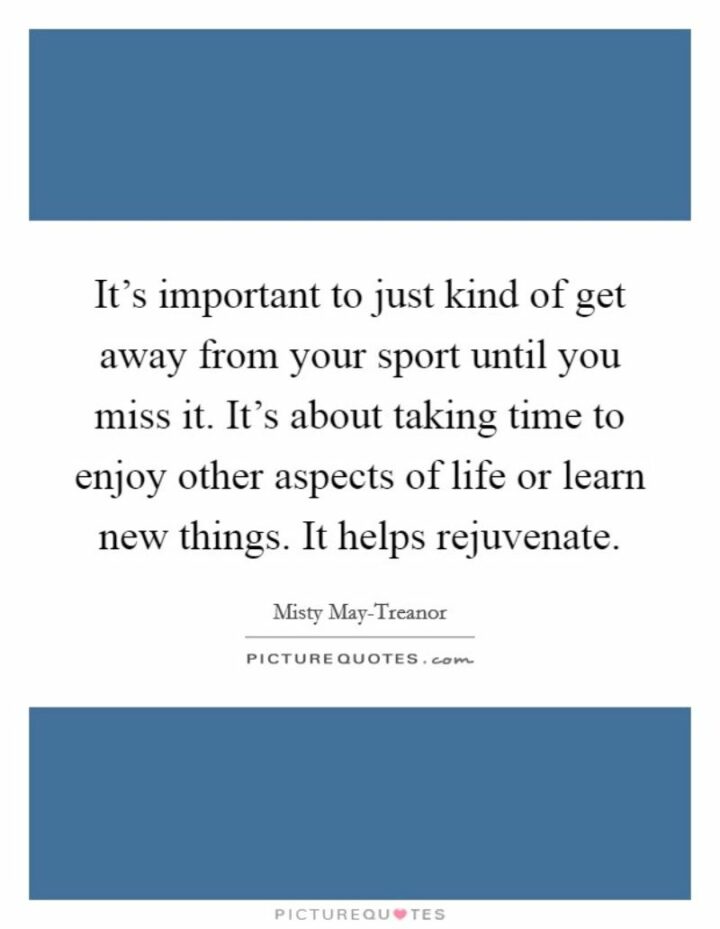 "It's important to just kind of get away from your sport until you miss it...It's about taking time to enjoy other aspects of life or learn new things. It helps rejuvenate." - Misty May-Treanor