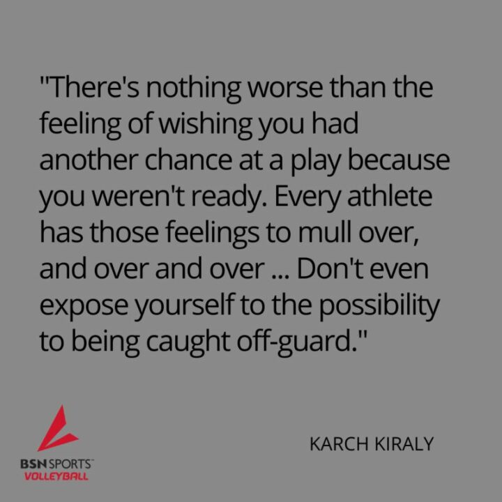 "There's nothing worse than the feeling of wishing you had another chance at a play because you weren't ready. Every athlete has those feelings to mull over, and over and over...Don't even expose yourself to the possibility to being caught off-guard." - Karch Kiraly