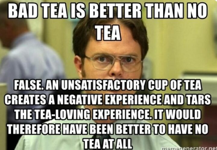 "Bad tea is better than no tea. False. An unsatisfactory cup of tea creates a negative experience and tars the tea-loving experience. It would therefore have been better to have no tea at all."