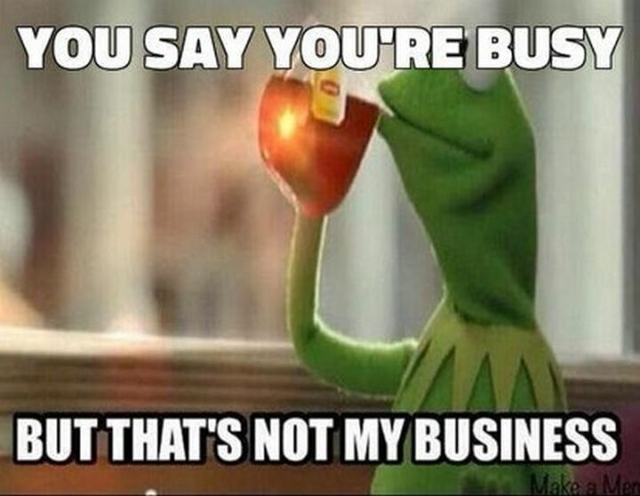 "You say you're busy but that's not my business."