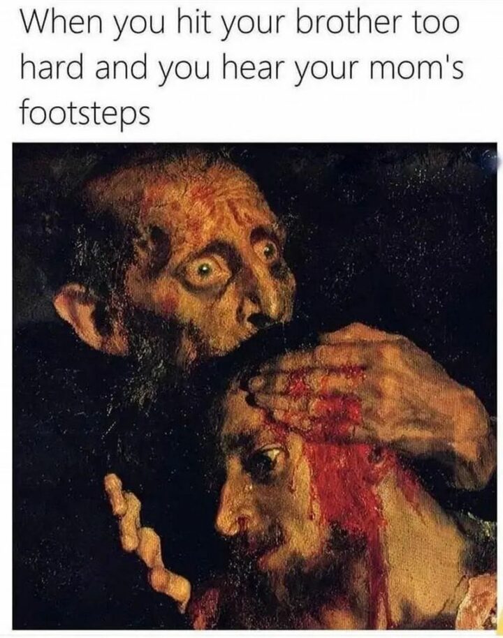 "When you hit your brother too hard and you hear your mom's footsteps."