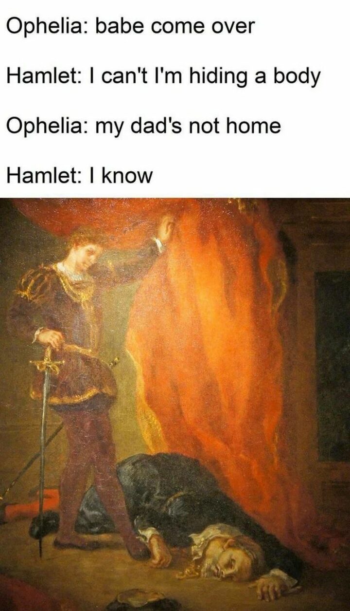 "Ophelia: Babe, come over. Hamlet: I can't I'm hiding a body. Ophelia: My dad's not home. Hamlet: I know."
