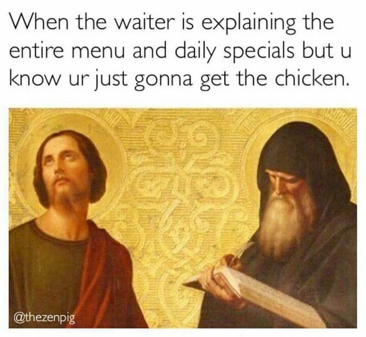 "When the waiter is explaining the entire menu and daily specials but u know ur just gonna get the chicken."