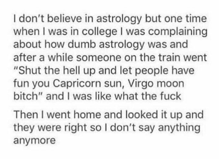"I don't believe in astrology but one time when I was in college I was complaining about how dumb astrology was and after a while, someone on the train went 'Shut the hell up and let people have fun you Capricorn sun, Virgo moon [censored]' and I was like what the [censored]? Then I went home and looked it up and they were right so I don't say anything anymore."
