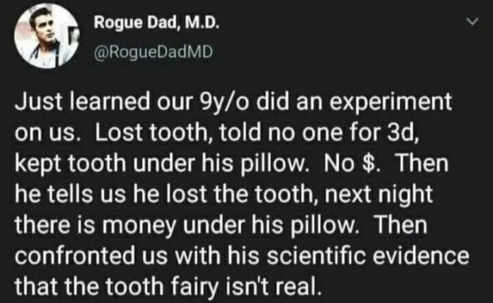 "Just learned our 9-year-old experimented on us. A lost tooth. Told no one for 3 days and kept the tooth under his pillow. No $. Then he tells us he lost the tooth, and the next night there is money under his pillow. Then confronted us with his scientific evidence that the tooth fairy isn't real."