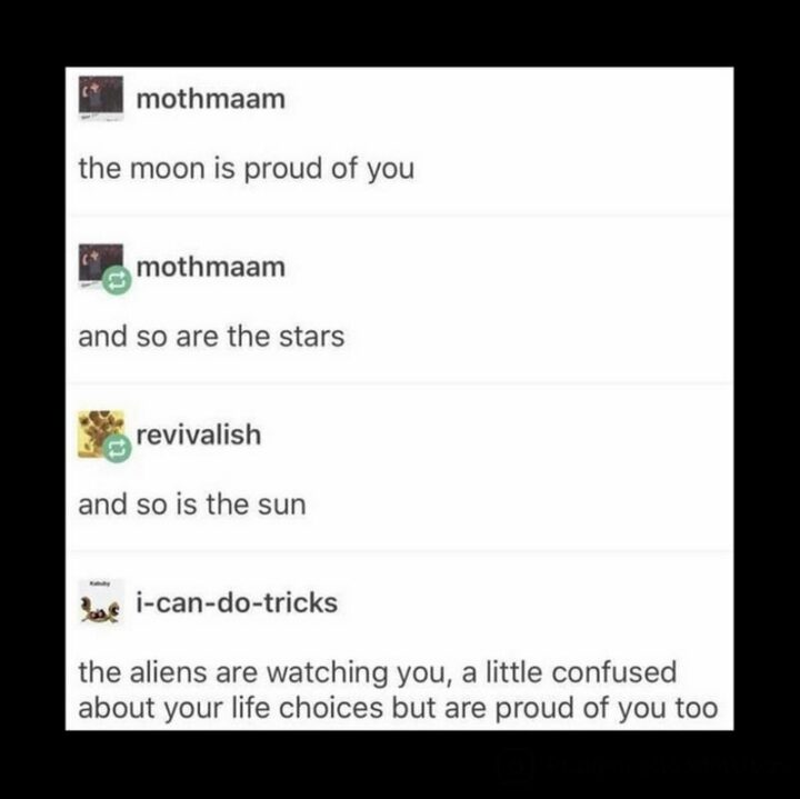 "The moon is proud of you and so are the stars and so is the sun. The aliens are watching you, a little confused about your life choices but are proud of you too."