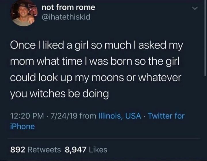 "Once a liked a girl so much I asked my mom what time I was born so the girl could look up my moons or whatever you witches be doing."