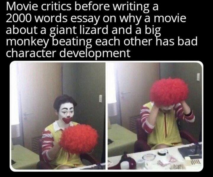 "Movie critics before writing a 2000 words essay on why a movie about a giant lizard and a big monkey beating each other has bad character development."