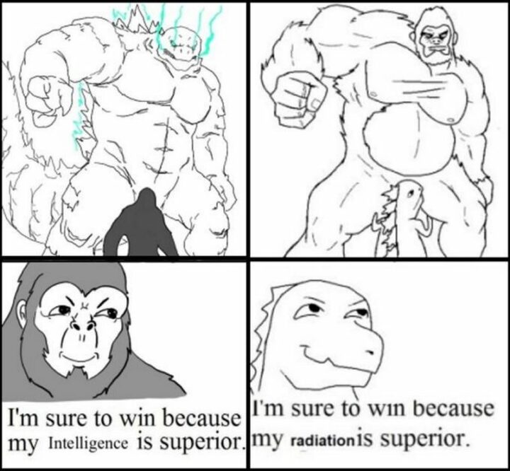 "King Kong: I'm sure to win because my intelligence is superior. Godzilla: I'm sure to win because my radiation is superior.