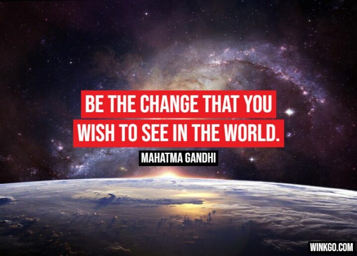 "Be the change that you wish to see in the world." - Mahatma Gandhi