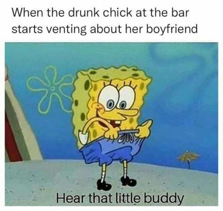 "When the drunk chick at the bar starts venting about her boyfriend: Hear that little buddy."