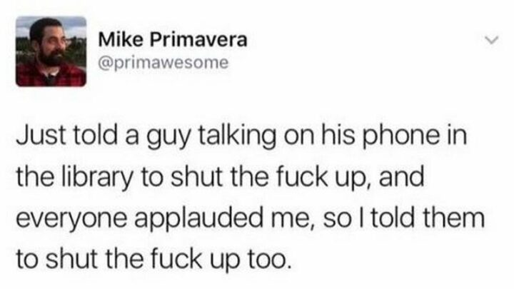"Just told a guy talking on his phone in the library to shut the [censored] up, and everyone applauded me, so I told them to shut the [censored] up too."