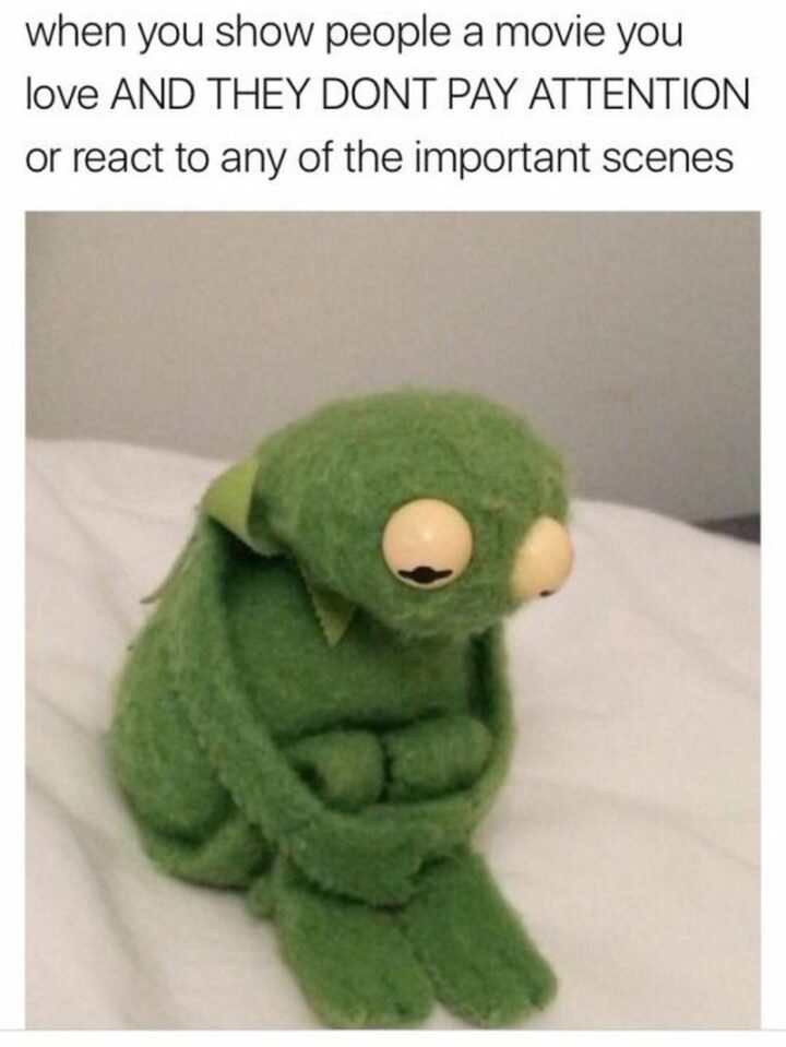 "When you show people a movie you love and they don't pay attention or react to any of the important scenes."