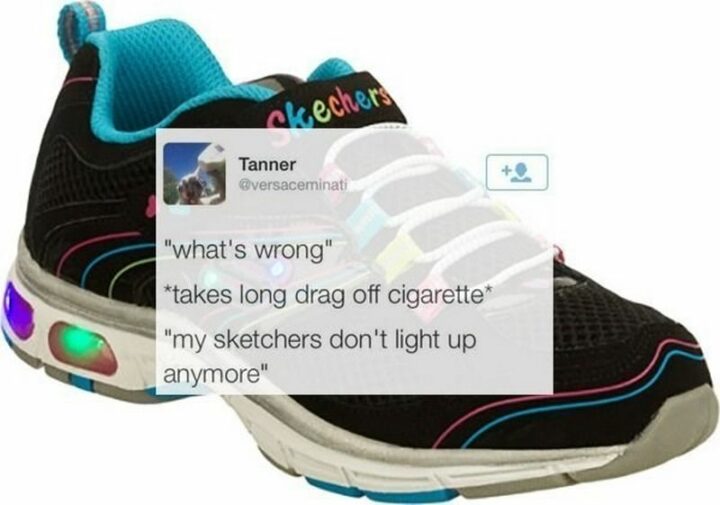 "*what's wrong* *takes a long drag off cigarette* *my sketchers don't light up anymore*