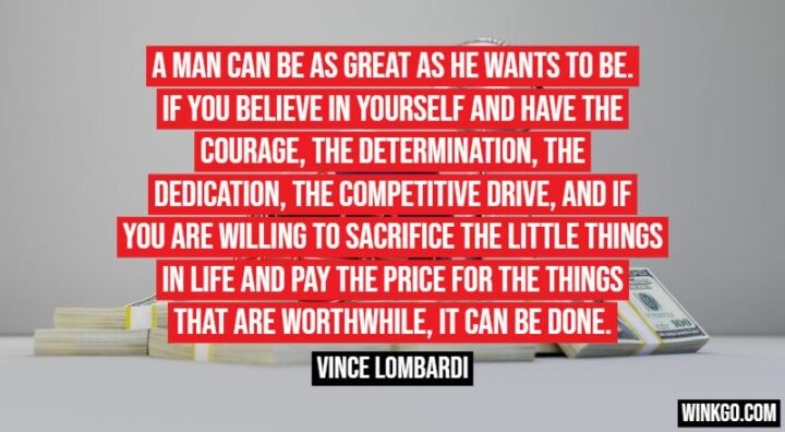 "A man can be as great as he wants to be. If you believe in yourself and have the courage, the determination, the dedication, the competitive drive, and if you are willing to sacrifice the little things in life and pay the price for the things that are worthwhile, it can be done." - Vince Lombardi