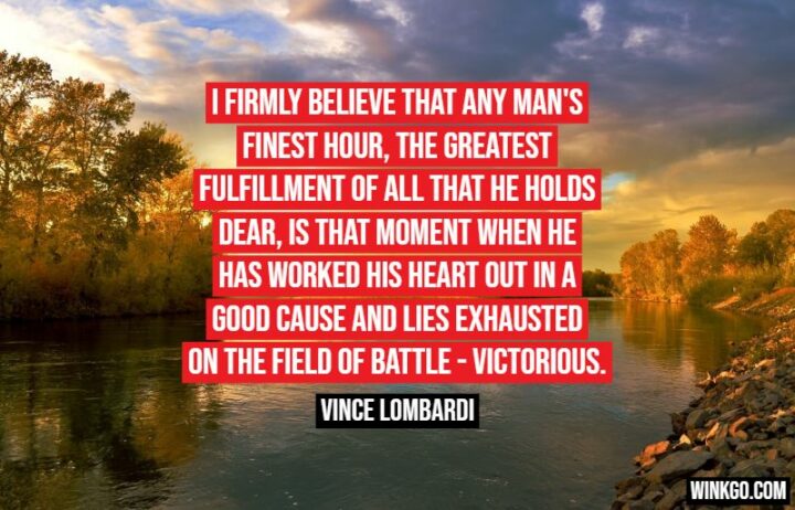 "I firmly believe that any man's finest hour, the greatest fulfillment of all that he holds dear, is that moment when he has worked his heart out in a good cause and lies exhausted on the field of battle - victorious." - Vince Lombardi