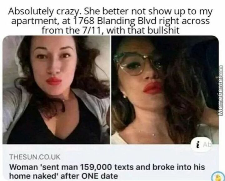 "Woman sent man 159,000 texts and broke into his home naked after ONE date. Absolutely crazy. She better not show up to my apartment, at 1768 Blanding Blvd right across from the 7/11, with that [censored]."