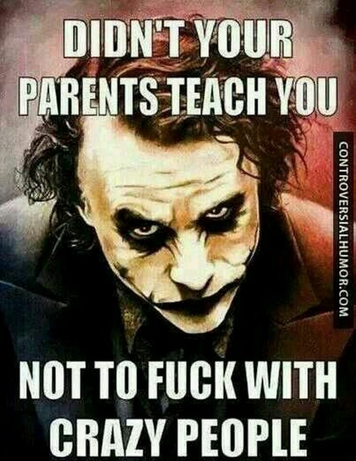 "Didn't your parents teach you not to [censored] with crazy people?"