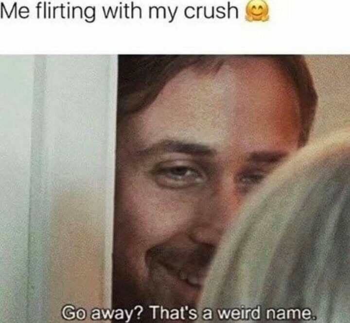 "Me flirting with my crush: Go away? That's a weird name."