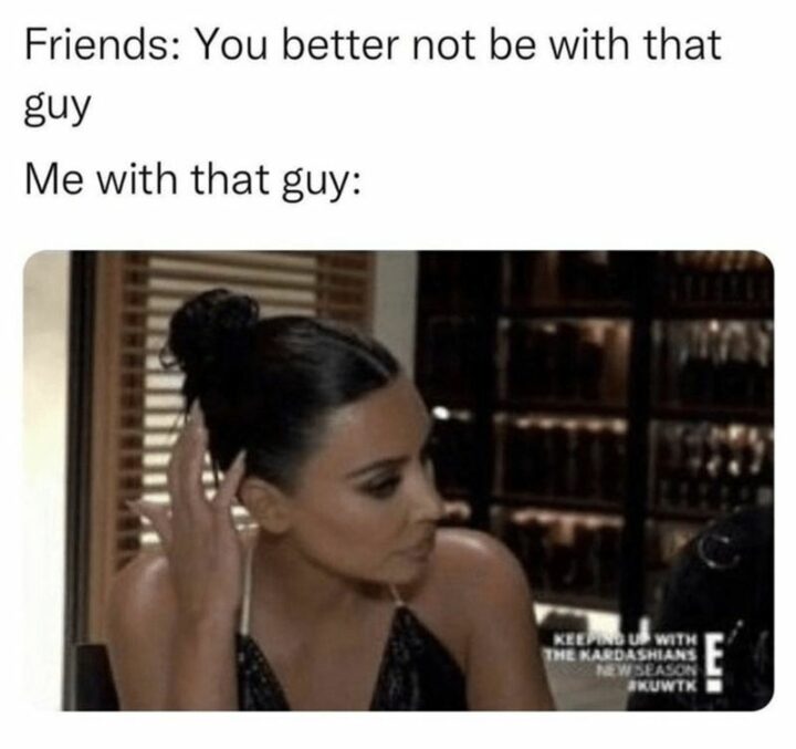 "Friends: You better not be with that guy. Me with that guy:"
