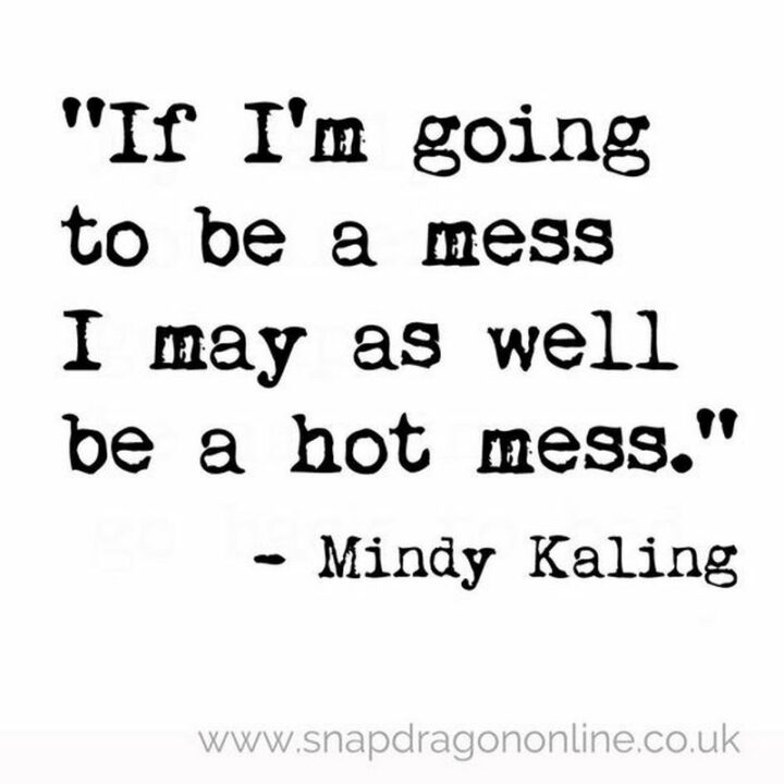 "If I'm going to be a mess I may as well be a hot mess." - Mindy Kaling