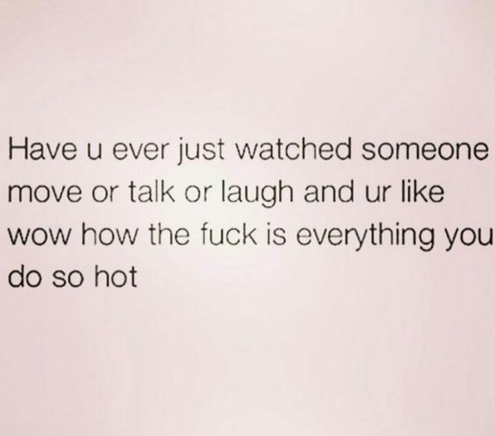"Have u ever just watched someone move or talk or laugh and ur like wow how the [censored] is everything you do so hot."