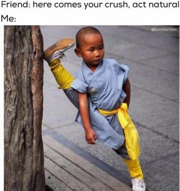 "Friend: Here comes your crush, act natural. Me:"