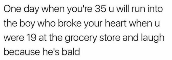 "One day when you're 35 u will run into the boy who broke your heart when u were 19 at the grocery store and laugh because he's bald."