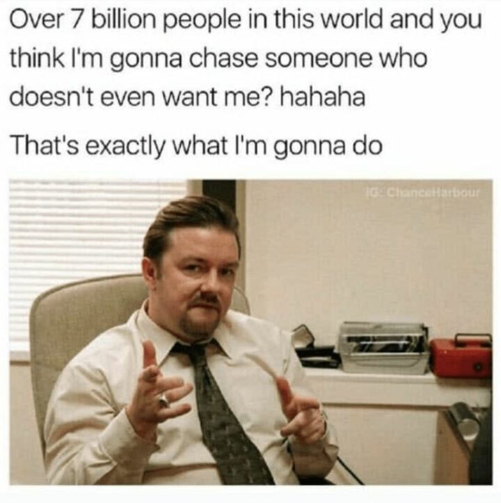 "Over 7 billion people in this world and you think I'm gonna chase someone who doesn't even want me? Hahaha. That's exactly what I'm gonna do."