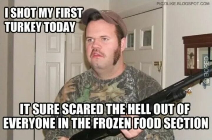 "I shot my first turkey today. It sure scared the hell out of everyone in the frozen food section."