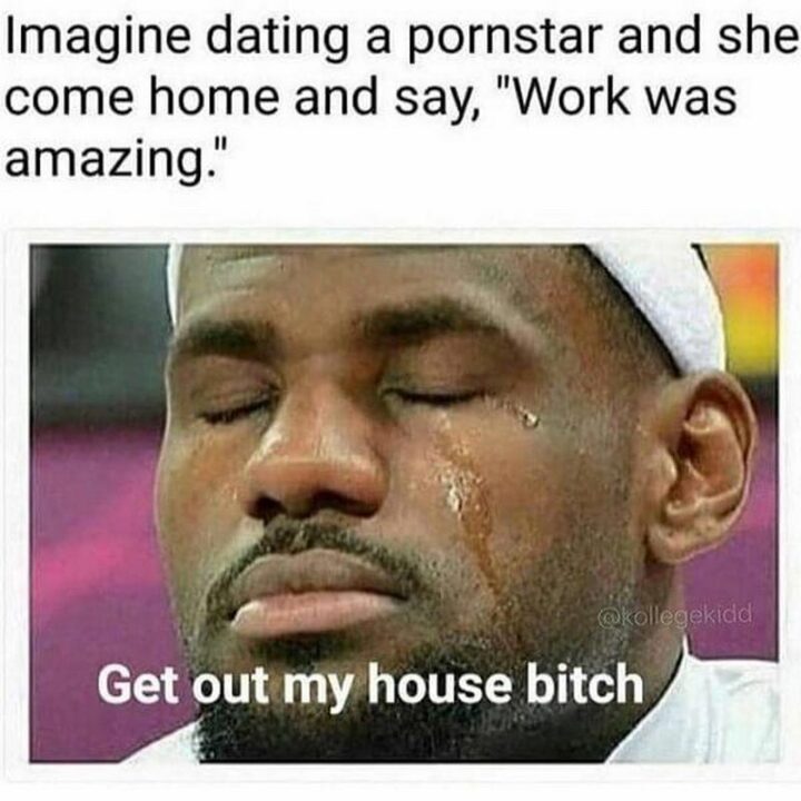 "Imagine dating a pornstar and she comes home and says, 'Work was amazing'. Get out my house [censored]."