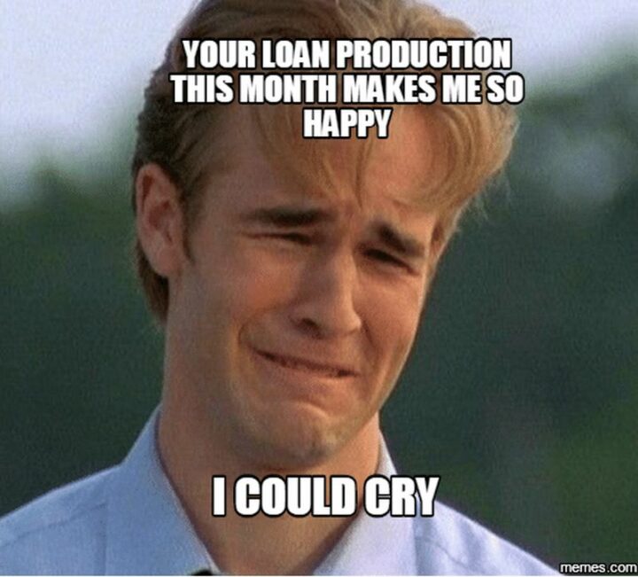 "Your loan production this month makes me so happy I could cry."