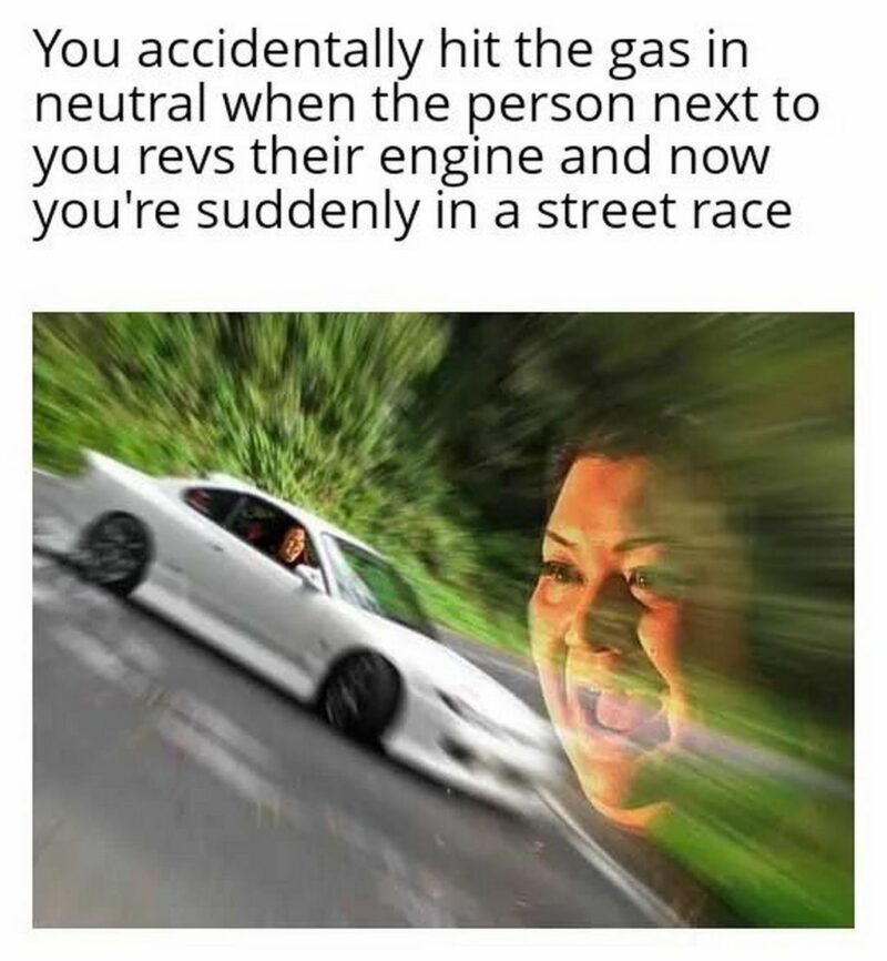 "You accidentally hit the gas in neutral when the person next to you revs their engine and now you're suddenly in a street race."