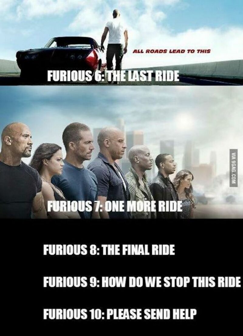 "Furious 6: The last ride. All roads lead to this. Furious 7: One more ride. Furious 8: The final ride. Furious 9: How do we stop this ride? Furious 10: Please send help."