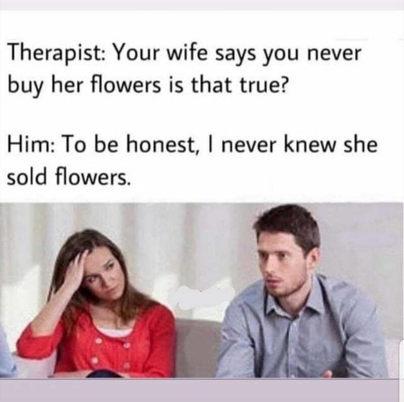 "Therapist: Your wife says you never buy her flowers is that true? Him: To be honest, I never knew she sold flowers."