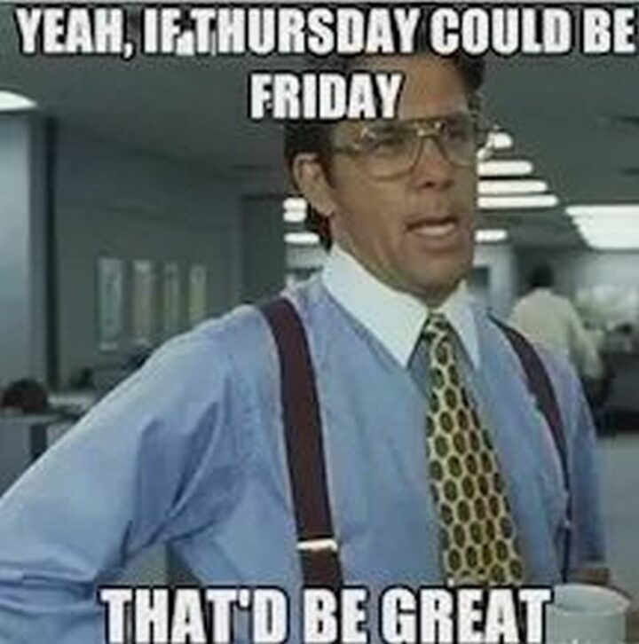 "Yeah, if Thursday could be Friday, that'd be great."