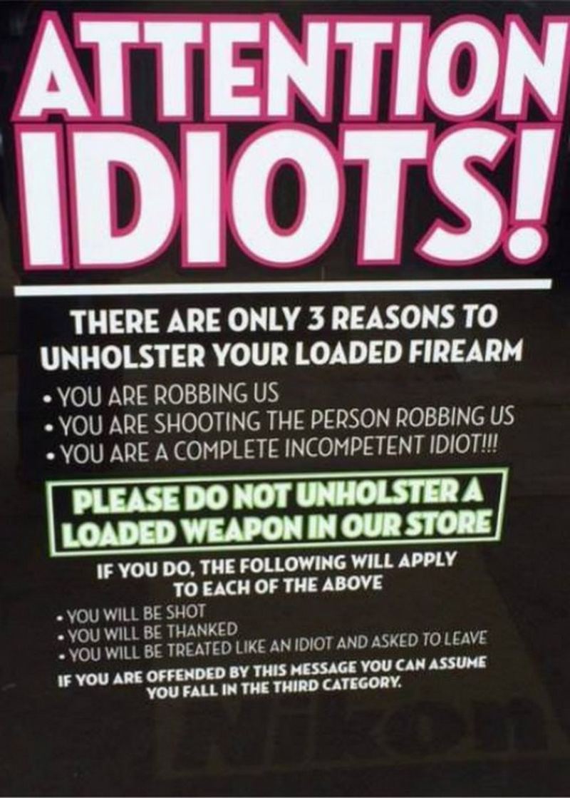 "Attention Idiots! There are only 3 reasons to unholster your loaded firearm. You are robbing us. You are shooting the person robbing us. You are a completely incompetent idiot!!! Please do not unholster a loaded weapon in our store. If you do, the following will apply to each of the above: You will be shot. You will be thanked. You will be treated like an idiot and asked to leave. If you are offended by this message you can assume you fall in the third category."