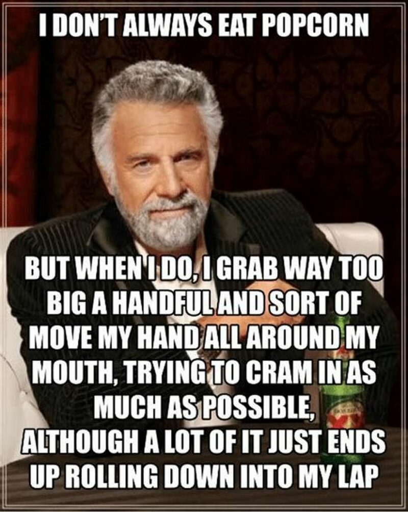 "I don't always eat popcorn but when I do, I grab way too big a handful and sort of move my hand all around my mouth, trying to cram in as much as possible, although a lot of it just ends up rolling into my lap."