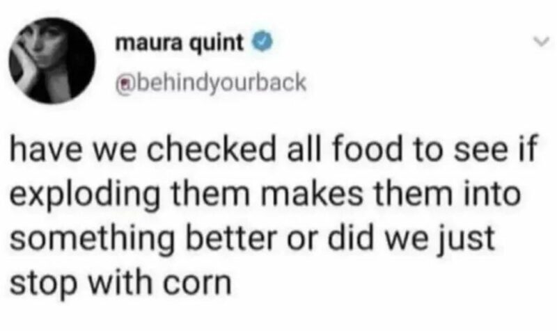 "Have we checked all food to see if exploding them makes them into something better or did we just stop with corn?"