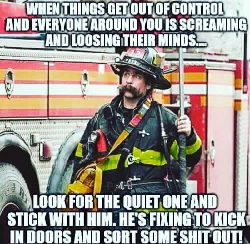 "When things get out of control and everyone around you is screaming and losing their minds...Look for the quiet one and stick with him. He's fixing to kick in doors and sort some [censored] out!"